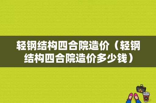 轻钢结构四合院造价（轻钢结构四合院造价多少钱）